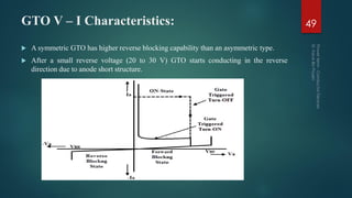 GTO V – I Characteristics: 49
 A symmetric GTO has higher reverse blocking capability than an asymmetric type.
 After a small reverse voltage (20 to 30 V) GTO starts conducting in the reverse
direction due to anode short structure.
 