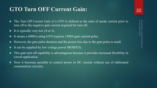 GTO Turn OFF Current Gain: 50
 The Turn Off Current Gain of a GTO is defined as the ratio of anode current prior to
turn off to the negative gate current required for turn off.
 It is typically very low (4 or 5).
 It means a 6000A rating GTO requires 1500A gate current pulse.
 However, the gate pulse duration and the power loss due to the gate pulse is small.
 It can be supplied by low voltage power MOSFETs.
 This gate turn off capability is advantageous because it provides increased flexibility in
circuit application.
 Now it becomes possible to control power in DC circuits without use of elaborated
commutation circuitry.
 
