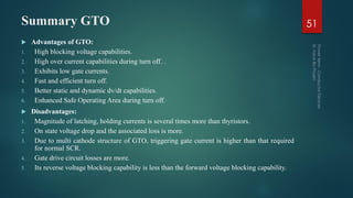 Summary GTO 51
 Advantages of GTO:
1. High blocking voltage capabilities.
2. High over current capabilities during turn off. .
3. Exhibits low gate currents.
4. Fast and efficient turn off.
5. Better static and dynamic dv/dt capabilities.
6. Enhanced Safe Operating Area during turn off.
 Disadvantages:
1. Magnitude of latching, holding currents is several times more than thyristors.
2. On state voltage drop and the associated loss is more.
3. Due to multi cathode structure of GTO, triggering gate current is higher than that required
for normal SCR.
4. Gate drive circuit losses are more.
5. Its reverse voltage blocking capability is less than the forward voltage blocking capability.
 