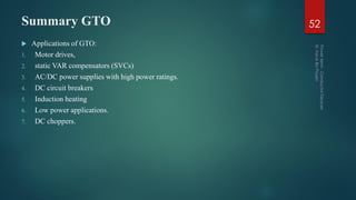 Summary GTO 52
 Applications of GTO:
1. Motor drives,
2. static VAR compensators (SVCs)
3. AC/DC power supplies with high power ratings.
4. DC circuit breakers
5. Induction heating
6. Low power applications.
7. DC choppers.
 