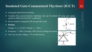 Insulated Gate-Commutated Thyristor (IGCT)
 Among the latest Power Switches.
 Conducts like normal thyristor (latching), but can be turned off using gate signal,
similar to IGBT turn off; 20 V is sufficient.
 Power switch is integrated with the gate-drive unit.
 Ratings:
Voltage: V AK < 6.5 kV; Current: I A < 4 kA.
 Frequency < 1 KHz. Currently 10kV device is being developed.
 Very low on state voltage: 2.7V for 4kA device.
53
 