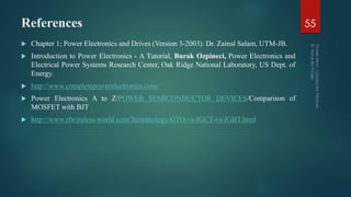 References
 Chapter 1; Power Electronics and Drives (Version 3-2003). Dr. Zainal Salam, UTM-JB.
 Introduction to Power Electronics - A Tutorial, Burak Ozpineci, Power Electronics and
Electrical Power Systems Research Center, Oak Ridge National Laboratory, US Dept. of
Energy.
 http://www.completepowerelectronics.com/
 Power Electronics A to Z/POWER SEMICONDUCTOR DEVICES/Comparison of
MOSFET with BJT
 http://www.rfwireless-world.com/Terminology/GTO-vs-IGCT-vs-IGBT.html
55
 