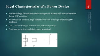 Ideal Characteristics of a Power Device
 Arbitrarily large forward and reverse voltages are blocked with zero current flow
during OFF condition.
 No conduction losses i.e. large current flows with no voltage drop during ON
condition.
 ON – OFF switching is instantaneous without any delay.
 For triggering action, negligible power is required.
8
 