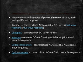 ? Majorly there are five types of power electronic circuits, each
having different purpose-
? Rectifiers C converts fixed AC to variable DC (such as half wave
rectifiers or full wave rectifiers)
? Choppers C converts fixed DC to variable DC
? Inverters C converts DC to AC having variable amplitude and
variable frequency
? Voltage Regulators C converts fixed AC to variable AC at same
input frequency
? Cycloconverters C converts fixed AC to AC with variable frequency
 