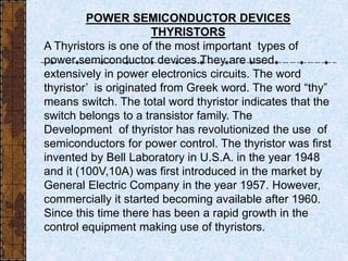 POWER SEMICONDUCTOR DEVICES
THYRISTORS
A Thyristors is one of the most important types of
power semiconductor devices.They are used
extensively in power electronics circuits. The word
thyristor’ is originated from Greek word. The word “thy”
means switch. The total word thyristor indicates that the
switch belongs to a transistor family. The
Development of thyristor has revolutionized the use of
semiconductors for power control. The thyristor was first
invented by Bell Laboratory in U.S.A. in the year 1948
and it (100V,10A) was first introduced in the market by
General Electric Company in the year 1957. However,
commercially it started becoming available after 1960.
Since this time there has been a rapid growth in the
control equipment making use of thyristors.
 