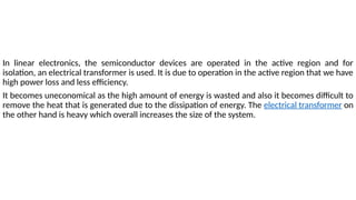 In linear electronics, the semiconductor devices are operated in the active region and for
isolation, an electrical transformer is used. It is due to operation in the active region that we have
high power loss and less efficiency.
It becomes uneconomical as the high amount of energy is wasted and also it becomes difficult to
remove the heat that is generated due to the dissipation of energy. The electrical transformer on
the other hand is heavy which overall increases the size of the system.
 