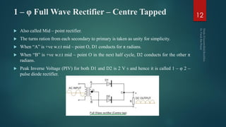 1 – φ Full Wave Rectifier – Centre Tapped
 Also called Mid – point rectifier.
 The turns ration from each secondary to primary is taken as unity for simplicity.
 When “A” is +ve w.r.t mid – point O, D1 conducts for π radians.
 When “B” is +ve w.r.t mid – point O in the next half cycle, D2 conducts for the other π
radians.
 Peak Inverse Voltage (PIV) for both D1 and D2 is 2 V S and hence it is called 1 – φ 2 –
pulse diode rectifier.
12
 