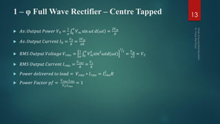 1 – φ Full Wave Rectifier – Centre Tapped
 𝐴𝑣. 𝑂𝑢𝑡𝑝𝑢𝑡 𝑃𝑜𝑤𝑒𝑟 𝑉0 =
1
𝜋 0
𝜋
𝑉 𝑚 sin 𝜔𝑡 𝑑 𝜔𝑡 =
2𝑉 𝑚
𝑅
 𝐴𝑣. 𝑂𝑢𝑡𝑝𝑢𝑡 𝐶𝑢𝑟𝑟𝑒𝑛𝑡 𝐼0 =
𝑉0
𝑅
=
2𝑉 𝑚
𝜋𝑅
 𝑅𝑀𝑆 𝑂𝑢𝑡𝑝𝑢𝑡 𝑉𝑜𝑙𝑡𝑎𝑔𝑒 𝑉 𝑟𝑚𝑠 =
1
𝜋 0
𝜋
𝑉 𝑚
2
𝑠𝑖𝑛2
𝜔𝑡𝑑(𝜔𝑡)
1
2
=
𝑉 𝑚
2
= 𝑉 𝑆
 𝑅𝑀𝑆 𝑂𝑢𝑡𝑝𝑢𝑡 𝐶𝑢𝑟𝑟𝑒𝑛𝑡 𝐼 𝑟𝑚𝑠 =
𝑉 𝑟𝑚𝑠
𝑅
=
𝑉 𝑠
𝑅
 𝑃𝑜𝑤𝑒𝑟 𝑑𝑒𝑙𝑖𝑣𝑒𝑟𝑒𝑑 𝑡𝑜 𝑙𝑜𝑎𝑑 = 𝑉 𝑟𝑚𝑠 ∗ 𝐼 𝑟𝑚𝑠 = 𝐼 𝑟𝑚𝑠
2
𝑅
 𝑃𝑜𝑤𝑒𝑟 𝐹𝑎𝑐𝑡𝑜𝑟 𝑝𝑓 =
𝑉 𝑟𝑚𝑠.𝐼 𝑟𝑚𝑠
𝑉 𝑆.𝐼 𝑟𝑚𝑠
= 1
13
 