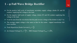 1 – φ Full Wave Bridge Rectifier
 On the positive half cycle of transformer secondary supply voltage, diodes D1 and D2
conduct, supplying this voltage to the load.
 On the negative half cycle of supply voltage, diodes D3 and D4 conduct supplying this
voltage to the load.
 It can be seen from the waveforms that the peak inverse voltage of the diodes is only V m
 The average output voltage is the same as that for the centre - tapped transformer full-
wave rectifier.
 𝑃𝑒𝑎𝑘 𝑅𝑒𝑝𝑒𝑡𝑖𝑡𝑖𝑣𝑒 𝐷𝑖𝑜𝑑𝑒 𝐶𝑢𝑟𝑟𝑒𝑛𝑡 𝐼 𝑚 =
𝑉 𝑚
𝑅
 𝐴𝑣. 𝑂𝑢𝑡𝑝𝑢𝑡 𝑉𝑜𝑙𝑡𝑎𝑔𝑒 𝑉0 =
2𝑉 𝑚
𝜋
; 𝑅𝑀𝑆 𝑂𝑢𝑡𝑝𝑢𝑡 𝑉𝑜𝑙𝑡𝑎𝑔𝑒 𝑉 𝑟𝑚𝑠 = 2𝑉 𝑠
14
 