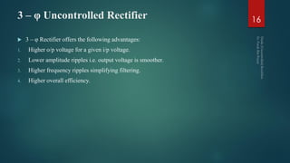 3 – φ Uncontrolled Rectifier
 3 – φ Rectifier offers the following advantages:
1. Higher o/p voltage for a given i/p voltage.
2. Lower amplitude ripples i.e. output voltage is smoother.
3. Higher frequency ripples simplifying filtering.
4. Higher overall efficiency.
16
 