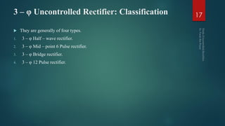 3 – φ Uncontrolled Rectifier: Classification
 They are generally of four types.
1. 3 – φ Half – wave rectifier.
2. 3 – φ Mid – point 6 Pulse rectifier.
3. 3 – φ Bridge rectifier.
4. 3 – φ 12 Pulse rectifier.
17
 