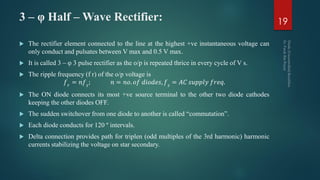 3 – φ Half – Wave Rectifier:
 The rectifier element connected to the line at the highest +ve instantaneous voltage can
only conduct and pulsates between V max and 0.5 V max.
 It is called 3 – φ 3 pulse rectifier as the o/p is repeated thrice in every cycle of V s.
 The ripple frequency (f r) of the o/p voltage is
𝑓 𝑟
= 𝑛𝑓 𝑠
; 𝑛 = 𝑛𝑜. 𝑜𝑓 𝑑𝑖𝑜𝑑𝑒𝑠, 𝑓 𝑠
= 𝐴𝐶 𝑠𝑢𝑝𝑝𝑙𝑦 𝑓𝑟𝑒𝑞.
 The ON diode connects its most +ve source terminal to the other two diode cathodes
keeping the other diodes OFF.
 The sudden switchover from one diode to another is called “commutation”.
 Each diode conducts for 120 º intervals.
 Delta connection provides path for triplen (odd multiples of the 3rd harmonic) harmonic
currents stabilizing the voltage on star secondary.
19
 