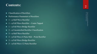 Contents:
 Classification of Rectifiers
 Performance Parameters of Rectifiers
 1 – φ Half Wave Rectifier
 1 – φ Full Wave Rectifier – Centre Tapped
 1 – φ Full Wave Bridge Rectifier
 3 – φ Uncontrolled Rectifier Classification
 3 – φ Half Wave Rectifier
 3 – φ Full Wave 6 Pulse Mid – Point Rectifier
 3 – φ Full Wave Bridge Rectifier
 3 – φ Full Wave 12 Pulse Rectifier
2
 