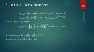 3 – φ Half – Wave Rectifier:
𝑉0(𝑎𝑣𝑔.) =
𝑛
𝜋
𝑉𝑚 sin
𝜋
𝑛
= 0.827 ∗ 𝑉𝑚= 0.477 ∗ 𝑉𝐿; 𝑛 = 3;
𝐼0(𝑎𝑣𝑔.) =
𝑛
𝜋
𝐼 𝑚 sin
𝜋
𝑛
= 0.827 ∗ 𝐼 𝑚; 𝐼 𝐷(𝑎𝑣𝑔.) =
𝐼0(𝑎𝑣𝑔.)
𝑛
 RMS value of load current
𝐼 𝑂(𝑅𝑀𝑆) = 𝐼 𝑚
1
2𝜋
𝜋
𝑛
+
1
2
sin
2𝜋
𝑛
1
2
= 0.408 ∗ 𝐼 𝑚; 𝑛 = 3
 𝑅𝑖𝑝𝑝𝑙𝑒 𝐹𝑎𝑐𝑡𝑜𝑟 𝑅𝐹 =
2
𝑛2−1
=
2
32
−1
= 0.177
 𝐹𝑜𝑟𝑚 𝐹𝑎𝑐𝑡𝑜𝑟 = 𝑛 = 3 = 1.732
20
 