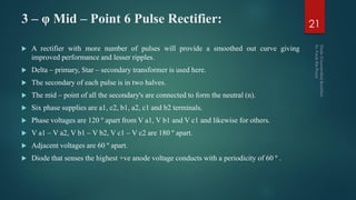 3 – φ Mid – Point 6 Pulse Rectifier:
 A rectifier with more number of pulses will provide a smoothed out curve giving
improved performance and lesser ripples.
 Delta – primary, Star – secondary transformer is used here.
 The secondary of each pulse is in two halves.
 The mid – point of all the secondary's are connected to form the neutral (n).
 Six phase supplies are a1, c2, b1, a2, c1 and b2 terminals.
 Phase voltages are 120 º apart from V a1, V b1 and V c1 and likewise for others.
 V a1 – V a2, V b1 – V b2, V c1 – V c2 are 180 º apart.
 Adjacent voltages are 60 º apart.
 Diode that senses the highest +ve anode voltage conducts with a periodicity of 60 º .
21
 