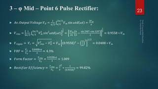 3 – φ Mid – Point 6 Pulse Rectifier:
 𝐴𝑣. 𝑂𝑢𝑡𝑝𝑢𝑡 𝑉𝑜𝑙𝑡𝑎𝑔𝑒 𝑉 𝑂 =
1
𝜋 3 𝜋 3
2𝜋 3
𝑉 𝑚 sin 𝜔𝑡𝑑 𝜔𝑡 =
3𝑉 𝑚
𝜋
 𝑉 𝑟𝑚𝑠 =
1
𝜋 3 𝜋 3
2𝜋 3
𝑉 𝑚
2
𝑠𝑖𝑛2
𝜔𝑡𝑑(𝜔𝑡)
1
2
=
3𝑉 𝑚
2𝜋
𝜋
3
−
sin 240°−sin 120°
2
1
2
= 0.9558 ∗ 𝑉 𝑚
 𝑉 𝑟𝑖𝑝𝑝𝑙𝑒 = 𝑉 𝑟 = 𝑉 𝑟𝑚𝑠
2
− 𝑉0
2
= 𝑉 𝑚 0.9558 2 −
3
𝜋
2 1 2
= 0.0408 ∗ 𝑉 𝑚
 𝑉𝑅𝐹 =
𝑉 𝑟
𝑉0
=
0.0408∗𝜋
3
= 4.3%
 𝐹𝑜𝑟𝑚 𝐹𝑎𝑐𝑡𝑜𝑟 =
𝑉 𝑟𝑚𝑠
𝑉0
=
0.9558∗𝜋
3
= 1.009
 𝑅𝑒𝑐𝑡𝑖𝑓𝑖𝑒𝑟 𝐸𝑓𝑓𝑖𝑐𝑖𝑒𝑛𝑐𝑦 =
𝑉 𝑟𝑚𝑠
𝑉0
=
3
𝜋
2
∗
1
(0.9558)2 = 99.82%
23
 