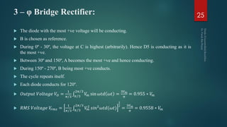 3 – φ Bridge Rectifier:
 The diode with the most +ve voltage will be conducting.
 B is chosen as reference.
 During 0º - 30º, the voltage at C is highest (arbitrarily). Hence D5 is conducting as it is
the most +ve.
 Between 30º and 150º, A becomes the most +ve and hence conducting.
 During 150º - 270º, B being most +ve conducts.
 The cycle repeats itself.
 Each diode conducts for 120º.
 𝑂𝑢𝑡𝑝𝑢𝑡 𝑉𝑜𝑙𝑡𝑎𝑔𝑒 𝑉𝑂 =
1
𝜋 3 𝜋 3
2𝜋 3
𝑉𝑚 sin 𝜔𝑡𝑑 𝜔𝑡 =
3𝑉 𝑚
𝜋
= 0.955 ∗ 𝑉𝑚
 𝑅𝑀𝑆 𝑉𝑜𝑙𝑡𝑎𝑔𝑒 𝑉𝑟𝑚𝑠 =
1
𝜋 3 𝜋 3
2𝜋 3
𝑉𝑚
2 𝑠𝑖𝑛2 𝜔𝑡𝑑(𝜔𝑡)
1
2
=
3𝑉 𝑚
𝜋
= 0.9558 ∗ 𝑉𝑚
25
 