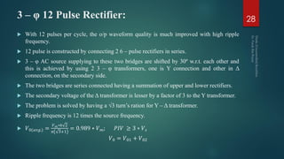 3 – φ 12 Pulse Rectifier:
 With 12 pulses per cycle, the o/p waveform quality is much improved with high ripple
frequency.
 12 pulse is constructed by connecting 2 6 – pulse rectifiers in series.
 3 – φ AC source supplying to these two bridges are shifted by 30º w.r.t. each other and
this is achieved by using 2 3 – φ transformers, one is Y connection and other in Δ
connection, on the secondary side.
 The two bridges are series connected having a summation of upper and lower rectifiers.
 The secondary voltage of the Δ transformer is lesser by a factor of 3 to the Y transformer.
 The problem is solved by having a √3 turn’s ration for Y – Δ transformer.
 Ripple frequency is 12 times the source frequency.
 𝑉0(𝑎𝑣𝑔.) =
𝑉 𝑚∗6 2
𝜋 3+1
= 0.989 ∗ 𝑉 𝑚; 𝑃𝐼𝑉 ≥ 3 ∗ 𝑉 𝑠
𝑉0 = 𝑉01 + 𝑉02
28
 