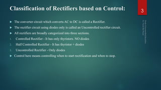 Classification of Rectifiers based on Control:
 The converter circuit which converts AC to DC is called a Rectifier.
 The rectifier circuit using diodes only is called an Uncontrolled rectifier circuit.
 All rectifiers are broadly categorized into three sections.
1. Controlled Rectifier - It has only thyristors. NO diodes
2. Half Controlled Rectifier - It has thyristor + diodes
3. Uncontrolled Rectifier - Only diodes
 Control here means controlling when to start rectification and when to stop.
3
 