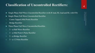 Classification of Uncontrolled Rectifiers:
 Single Phase Half Wave Uncontrolled Rectifier (with R load, RL load and RL with FD)
 Single Phase Full Wave Uncontrolled Rectifier.
1. Centre Tapped (Mid Point) Rectifier
2. Bridge Rectifier
 Three Phase Full Wave Uncontrolled Rectifier.
1. 3 – φ Half Wave Rectifier
2. 3 – φ Mid Point 6 Pulse Rectifier
3. 3 – φ Bridge Rectifier
4. 3 – φ 12 Pulse Rectifier
4
 