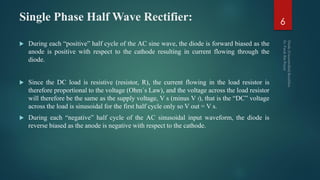 Single Phase Half Wave Rectifier:
 During each “positive” half cycle of the AC sine wave, the diode is forward biased as the
anode is positive with respect to the cathode resulting in current flowing through the
diode.
 Since the DC load is resistive (resistor, R), the current flowing in the load resistor is
therefore proportional to the voltage (Ohm´s Law), and the voltage across the load resistor
will therefore be the same as the supply voltage, V s (minus V f), that is the “DC” voltage
across the load is sinusoidal for the first half cycle only so V out = V s.
 During each “negative” half cycle of the AC sinusoidal input waveform, the diode is
reverse biased as the anode is negative with respect to the cathode.
6
 