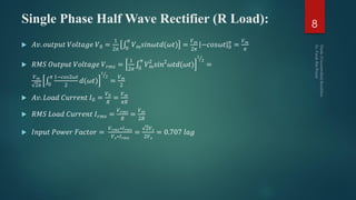 Single Phase Half Wave Rectifier (R Load): 8
 𝐴𝑣. 𝑜𝑢𝑡𝑝𝑢𝑡 𝑉𝑜𝑙𝑡𝑎𝑔𝑒 𝑉0 =
1
2𝜋 0
𝜋
𝑉 𝑚 𝑠𝑖𝑛𝜔𝑡𝑑(𝜔𝑡) =
𝑉 𝑚
2𝜋
−𝑐𝑜𝑠𝜔𝑡 0
𝜋
=
𝑉 𝑚
𝜋
 𝑅𝑀𝑆 𝑂𝑢𝑡𝑝𝑢𝑡 𝑉𝑜𝑙𝑡𝑎𝑔𝑒 𝑉 𝑟𝑚𝑠 =
1
2𝜋 0
𝜋
𝑉 𝑚
2
𝑠𝑖𝑛2
𝜔𝑡𝑑(𝜔𝑡)
1
2
=
𝑉 𝑚
2𝜋 0
𝜋 1−𝑐𝑜𝑠2𝜔𝑡
2
𝑑(𝜔𝑡)
1
2
=
𝑉 𝑚
2
 𝐴𝑣. 𝐿𝑜𝑎𝑑 𝐶𝑢𝑟𝑟𝑒𝑛𝑡 𝐼0 =
𝑉0
𝑅
=
𝑉 𝑚
𝜋𝑅
 𝑅𝑀𝑆 𝐿𝑜𝑎𝑑 𝐶𝑢𝑟𝑟𝑒𝑛𝑡 𝐼 𝑟𝑚𝑠 =
𝑉 𝑟𝑚𝑠
𝑅
=
𝑉 𝑚
2𝑅
 𝐼𝑛𝑝𝑢𝑡 𝑃𝑜𝑤𝑒𝑟 𝐹𝑎𝑐𝑡𝑜𝑟 =
𝑉 𝑟𝑚𝑠∗𝐼 𝑟𝑚𝑠
𝑉 𝑠∗𝐼 𝑟𝑚𝑠
=
2𝑉 𝑠
2𝑉 𝑠
= 0.707 𝑙𝑎𝑔
 