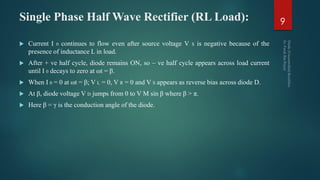 Single Phase Half Wave Rectifier (RL Load):
 Current I 0 continues to flow even after source voltage V S is negative because of the
presence of inductance L in load.
 After + ve half cycle, diode remains ON, so – ve half cycle appears across load current
until I 0 decays to zero at ωt = β.
 When I 0 = 0 at ωt = β; V L = 0, V R = 0 and V S appears as reverse bias across diode D.
 At β, diode voltage V D jumps from 0 to V M sin β where β > π.
 Here β = γ is the conduction angle of the diode.
9
 