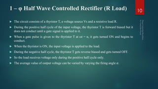 1 – φ Half Wave Controlled Rectifier (R Load)
 The circuit consists of a thyristor T, a voltage source Vs and a resistive load R.
 During the positive half cycle of the input voltage, the thyristor T is forward biased but it
does not conduct until a gate signal is applied to it.
 When a gate pulse is given to the thyristor T at ωt = α, it gets turned ON and begins to
conduct.
 When the thyristor is ON, the input voltage is applied to the load.
 During the negative half cycle, the thyristor T gets reverse biased and gets turned OFF.
 So the load receives voltage only during the positive half cycle only.
 The average value of output voltage can be varied by varying the firing angle 𝛼.
10
 