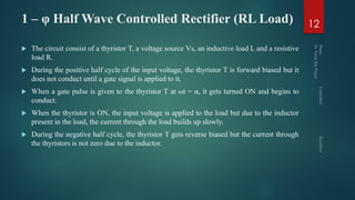 1 – φ Half Wave Controlled Rectifier (RL Load)
 The circuit consist of a thyristor T, a voltage source Vs, an inductive load L and a resistive
load R.
 During the positive half cycle of the input voltage, the thyristor T is forward biased but it
does not conduct until a gate signal is applied to it.
 When a gate pulse is given to the thyristor T at ωt = α, it gets turned ON and begins to
conduct.
 When the thyristor is ON, the input voltage is applied to the load but due to the inductor
present in the load, the current through the load builds up slowly.
 During the negative half cycle, the thyristor T gets reverse biased but the current through
the thyristors is not zero due to the inductor.
12
 