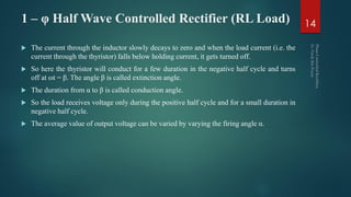 1 – φ Half Wave Controlled Rectifier (RL Load)
 The current through the inductor slowly decays to zero and when the load current (i.e. the
current through the thyristor) falls below holding current, it gets turned off.
 So here the thyristor will conduct for a few duration in the negative half cycle and turns
off at ωt = β. The angle β is called extinction angle.
 The duration from α to β is called conduction angle.
 So the load receives voltage only during the positive half cycle and for a small duration in
negative half cycle.
 The average value of output voltage can be varied by varying the firing angle α.
14
 