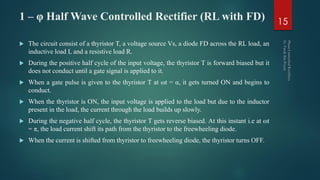 1 – φ Half Wave Controlled Rectifier (RL with FD)
 The circuit consist of a thyristor T, a voltage source Vs, a diode FD across the RL load, an
inductive load L and a resistive load R.
 During the positive half cycle of the input voltage, the thyristor T is forward biased but it
does not conduct until a gate signal is applied to it.
 When a gate pulse is given to the thyristor T at ωt = α, it gets turned ON and begins to
conduct.
 When the thyristor is ON, the input voltage is applied to the load but due to the inductor
present in the load, the current through the load builds up slowly.
 During the negative half cycle, the thyristor T gets reverse biased. At this instant i.e at ωt
= π, the load current shift its path from the thyristor to the freewheeling diode.
 When the current is shifted from thyristor to freewheeling diode, the thyristor turns OFF.
15
 