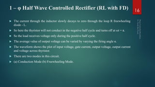 1 – φ Half Wave Controlled Rectifier (RL with FD)
 The current through the inductor slowly decays to zero through the loop R freewheeling
diode - L.
 So here the thyristor will not conduct in the negative half cycle and turns off at ωt = π.
 So the load receives voltage only during the positive half cycle.
 The average value of output voltage can be varied by varying the firing angle α.
 The waveform shows the plot of input voltage, gate current, output voltage, output current
and voltage across thyristor.
 There are two modes in this circuit.
 (a) Conduction Mode (b) Freewheeling Mode.
16
 