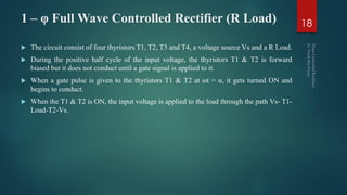 1 – φ Full Wave Controlled Rectifier (R Load)
 The circuit consist of four thyristors T1, T2, T3 and T4, a voltage source Vs and a R Load.
 During the positive half cycle of the input voltage, the thyristors T1 & T2 is forward
biased but it does not conduct until a gate signal is applied to it.
 When a gate pulse is given to the thyristors T1 & T2 at ωt = α, it gets turned ON and
begins to conduct.
 When the T1 & T2 is ON, the input voltage is applied to the load through the path Vs- T1-
Load-T2-Vs.
18
 