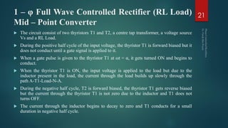 1 – φ Full Wave Controlled Rectifier (RL Load)
Mid – Point Converter
 The circuit consist of two thyristors T1 and T2, a centre tap transformer, a voltage source
Vs and a RL Load.
 During the positive half cycle of the input voltage, the thyristor T1 is forward biased but it
does not conduct until a gate signal is applied to it.
 When a gate pulse is given to the thyristor T1 at ωt = α, it gets turned ON and begins to
conduct.
 When the thyristor T1 is ON, the input voltage is applied to the load but due to the
inductor present in the load, the current through the load builds up slowly through the
path A-T1-Load-N-A.
 During the negative half cycle, T2 is forward biased, the thyristor T1 gets reverse biased
but the current through the thyristor T1 is not zero due to the inductor and T1 does not
turns OFF.
 The current through the inductor begins to decay to zero and T1 conducts for a small
duration in negative half cycle.
21
 