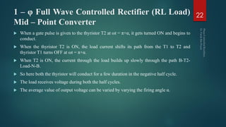 1 – φ Full Wave Controlled Rectifier (RL Load)
Mid – Point Converter
 When a gate pulse is given to the thyristor T2 at ωt = π+α, it gets turned ON and begins to
conduct.
 When the thyristor T2 is ON, the load current shifts its path from the T1 to T2 and
thyristor T1 turns OFF at ωt = π+α.
 When T2 is ON, the current through the load builds up slowly through the path B-T2-
Load-N-B.
 So here both the thyristor will conduct for a few duration in the negative half cycle.
 The load receives voltage during both the half cycles.
 The average value of output voltage can be varied by varying the firing angle α.
22
 