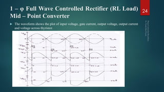 1 – φ Full Wave Controlled Rectifier (RL Load)
Mid – Point Converter
 The waveform shows the plot of input voltage, gate current, output voltage, output current
and voltage across thyristor.
24
 