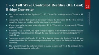 1 – φ Full Wave Controlled Rectifier (RL Load)
Bridge Converter
 The circuit consist of four thyristors T1, T2, T3 and T4, a voltage source Vs and a RL
Load.
 During the positive half cycle of the input voltage, the thyristors T1 & T2 is forward
biased but it does not conduct until a gate signal is applied to it.
 When a gate pulse is given to the thyristors T1 & T2 at ωt = α, it gets turned ON and
begins to conduct.
 When the T1 & T2 is ON, the input voltage is applied to the load but due to the inductor
present in the load, the current through the load builds up slowly through the path Vs-T1-
Load-T2-Vs.
 During the negative half cycle, T3 & T4 is forward biased, the thyristor T1 & T2 gets
reverse biased but the current through them is not zero due to the inductor and does not
turns OFF.
 The current through the inductor begins to decay to zero and T1 & T2 conducts for a
small duration in negative half cycle..
25
 