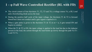 1 – φ Full Wave Controlled Rectifier (RL with FD)
 The circuit consist of four thyristors T1, T2, T3 and T4, a voltage source Vs, a RL Load
and a freewheeling diode across the load.
 During the positive half cycle of the input voltage, the thyristors T1 & T2 is forward
biased but it does not conduct until a gate signal is applied to it.
 When a gate pulse is given to the thyristors T1 & T2 at ωt = α, it gets turned ON and
begins to conduct.
 When the T1 & T2 is ON, the input voltage is applied to the load but due to the inductor
present in the load, the current through the load builds up slowly through the path Vs-T1-
Load-T2-Vs.
29
 