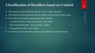 Classification of Rectifiers based on Control:
 The converter circuit which converts AC to DC is called a Rectifier.
 The rectifier circuit using diodes only is called an Uncontrolled rectifier circuit.
 All rectifiers are broadly categorized into three sections.
1. Controlled Rectifier - It has only thyristors. NO diodes
2. Half Controlled Rectifier - It has thyristor + diodes
3. Uncontrolled Rectifier - Only diodes
 Control here means controlling when to start rectification and when to stop.
3
 