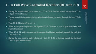 1 – φ Full Wave Controlled Rectifier (RL with FD)
 During the negative half cycle (at ωt = π), T3 & T4 is forward biased, the thyristor T1 &
T2 gets reverse biased.
 The current shifts its path to the freewheeling diode and circulates through the loop FD-R-
L-FD.
 Thus T1 & T2 turns off at ωt = π
 When a gate pulse is given to the thyristor T3 & T4 at ωt = π+α, it gets turned ON and
begins to conduct.
 When T3 & T4 is ON, the current through the load builds up slowly through the path Vs-
T3-Load-T4-Vs.
 During the next positive half cycle (at ωt = 2π), T1 & T2 is forward biased, the thyristor
T3 & T4 gets reverse biased.
30
 