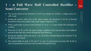 1 – φ Full Wave Half Controlled Rectifier –
Semi Converter
 The circuit consist of two thyristors T1 & T2, two diodes D1 and D2, a voltage source Vs,
a RL Load.
 During the positive half cycle of the input voltage, the thyristors T1 & D1 is forward
biased but it does not conduct until a gate signal is applied to T1.
 When a gate pulse is given to the thyristors T1 at ωt = α, it gets turned ON and begins to
conduct.
 When the T1 & D1 is ON, the input voltage is applied to the load but due to the inductor
present in the load, the current through the load builds up.
 During the negative half cycle (at ωt = π), T2 & D2 is forward biased, the thyristor T1 &
D1 gets reverse biased.
 The current shifts its path to D2 and T1 in case of symmetrical converter (D1 & D2 in
case of asymmetical converter) and circulates through the load.
34
 