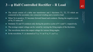 3 – φ Half Controlled Rectifier – R Load
 The circuit consist of a delta star transformer and 3 thyristors T1, T2, T3 which are
connected on the secondary star connected winding and a resistive load.
 When Va is positive, T1 becomes forward biased and conducts. During the negative cycle
of Va, T1 turns off.
 Similarly T2 and T3 conducts only during the positive cycles of V b and V c respectively.
 The average output voltage can be varied by varying the firing angles of the thyristors.
 The waveforms shows the output voltage for various firing angles.
 In the waveform, V a is denoted as V an, V b as V bn, V c as V cn.
40
 