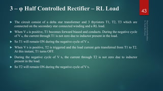 3 – φ Half Controlled Rectifier – RL Load
 The circuit consist of a delta star transformer and 3 thyristors T1, T2, T3 which are
connected on the secondary star connected winding and a RL load.
 When V a is positive, T1 becomes forward biased and conducts. During the negative cycle
of V a, the current through T1 is not zero due to inductor present in the load.
 So T1 will remain ON during the negative cycle of V a.
 When V b is positive, T2 is triggered and the load current gets transferred from T1 to T2.
At this instant, T1 turns OFF.
 During the negative cycle of V b, the current through T2 is not zero due to inductor
present in the load.
 So T2 will remain ON during the negative cycle of V b.
43
 