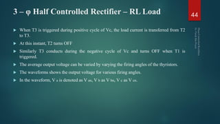 3 – φ Half Controlled Rectifier – RL Load
 When T3 is triggered during positive cycle of Vc, the load current is transferred from T2
to T3.
 At this instant, T2 turns OFF
 Similarly T3 conducts during the negative cycle of Vc and turns OFF when T1 is
triggered.
 The average output voltage can be varied by varying the firing angles of the thyristors.
 The waveforms shows the output voltage for various firing angles.
 In the waveform, V a is denoted as V an, V b as V bn, V c as V cn.
44
 