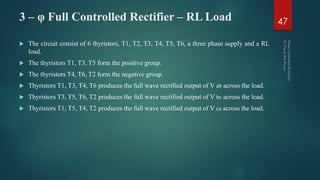 3 – φ Full Controlled Rectifier – RL Load
 The circuit consist of 6 thyristors, T1, T2, T3, T4, T5, T6, a three phase supply and a RL
load.
 The thyristors T1, T3, T5 form the positive group.
 The thyristors T4, T6, T2 form the negative group.
 Thyristors T1, T3, T4, T6 produces the full wave rectified output of V ab across the load.
 Thyristors T3, T5, T6, T2 produces the full wave rectified output of V bc across the load.
 Thyristors T1, T5, T4, T2 produces the full wave rectified output of V ca across the load.
47
 