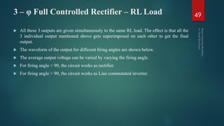 3 – φ Full Controlled Rectifier – RL Load
 All these 3 outputs are given simultaneously to the same RL load. The effect is that all the
3 individual output mentioned above gets superimposed on each other to get the final
output.
 The waveform of the output for different firing angles are shown below.
 The average output voltage can be varied by varying the firing angle.
 For firing angle < 90, the circuit works as rectifier.
 For firing angle > 90, the circuit works as Line commutated inverter.
49
 