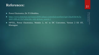 References:
 Power Electronics, Dr. P S Bimbhra.
 https://www.slideshare.net/maneesh001/phase-controlled-rectifiers?qid=24ce81bf-9c7e-
4685-8ff8-d123b7af60e5&v=&b=&from_search=1
 NPTEL, Power Electronics, Module 2, AC to DC Converters, Version 2 EE IIT,
Kharagpur.
51
 