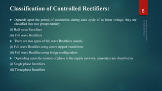 Classification of Controlled Rectifiers:
 Depends upon the period of conduction during each cycle of ac input voltage, they are
classified into two groups namely
(i) Half wave Rectifiers
(ii) Full wave Rectifiers
 There are two types of full wave Rectifiers namely
(i) Full wave Rectifier using centre tapped transformer
(ii) Full wave Rectifier using bridge configuration
 Depending upon the number of phase in the supply network, converters are classified as
(i) Single phase Rectifiers
(ii) Three phase Rectifiers
8
 