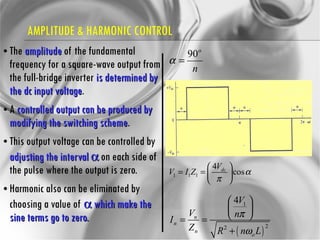 AMPLITUDE & HARMONIC CONTROL The  amplitude  of the fundamental frequency for a square-wave output from the full-bridge inverter  is determined by the dc input voltage .  A  controlled output can be produced by modifying the switching scheme .  This output voltage can be controlled by  adjusting the interval    on each side of the pulse where the output is zero. Harmonic also can be eliminated by choosing a value of    which make the sine terms go to zero. 