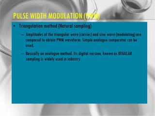 PULSE WIDTH MODULATION (PWM) Triangulation method (Natural sampling) Amplitudes of the triangular wave (carrier) and sine wave (modulating) are compared to obtain PWM waveform. Simple analogue comparator can be used. Basically an analogue method. Its digital version, known as REGULAR sampling is widely used in industry. 